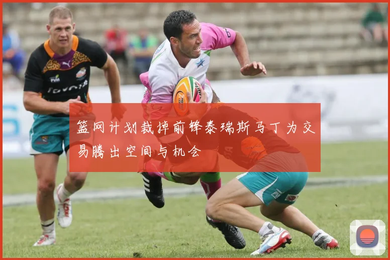 篮网计划裁掉前锋泰瑞斯马丁为交易腾出空间与机会