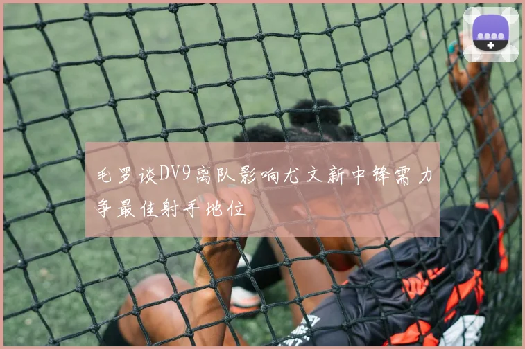 毛罗谈DV9离队影响尤文新中锋需力争最佳射手地位