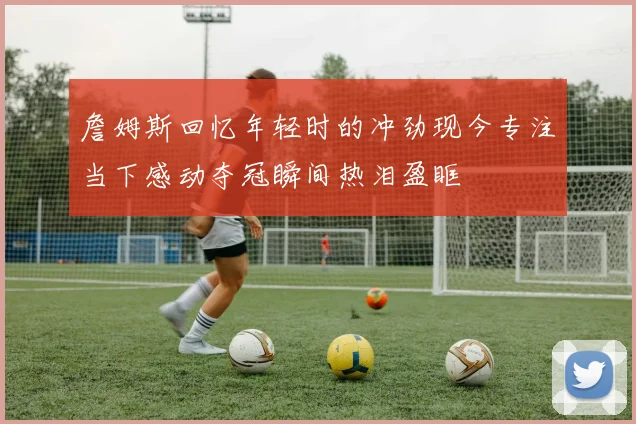 詹姆斯回忆年轻时的冲劲现今专注当下感动夺冠瞬间热泪盈眶