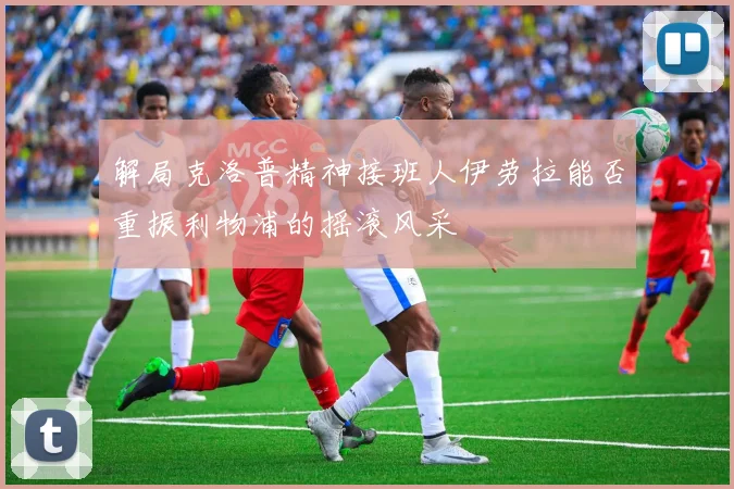 解局克洛普精神接班人伊劳拉能否重振利物浦的摇滚风采