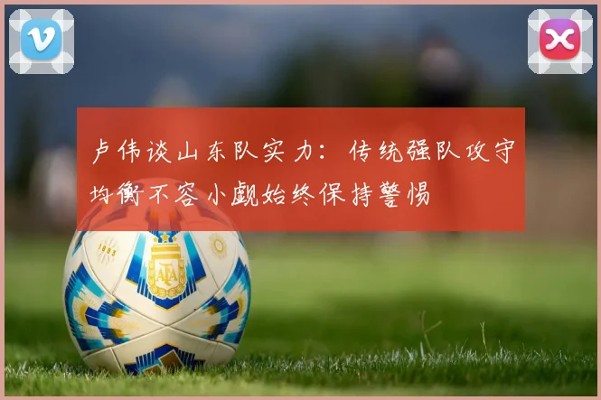 卢伟谈山东队实力:传统强队攻守均衡不容小觑始终保持警惕