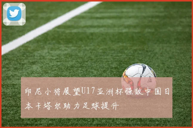 印尼小将展望U17亚洲杯强敌中国日本卡塔尔助力足球提升