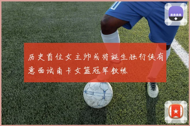 历史首位女主帅或将诞生独行侠有意面试南卡女篮冠军教练