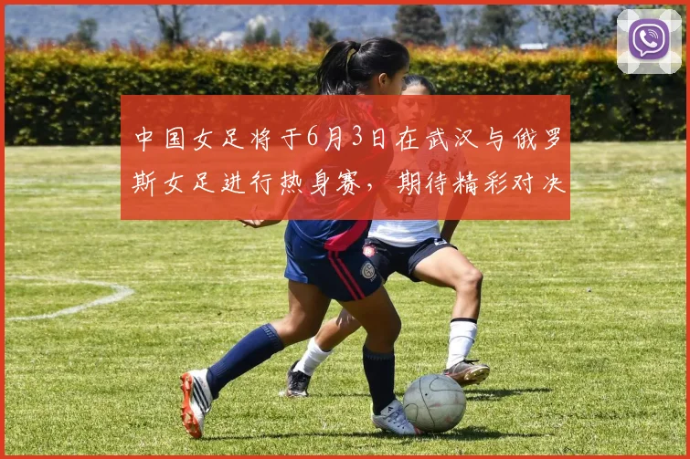 中国女足将于6月3日在武汉与俄罗斯女足进行热身赛，期待精彩对决
